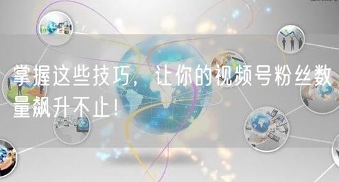 掌握这些技巧，让你的视频号粉丝数量飙升不止！