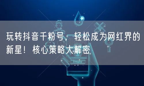 玩转抖音千粉号，轻松成为网红界的新星！核心策略大解密