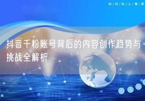 抖音千粉账号背后的内容创作趋势与挑战全解析