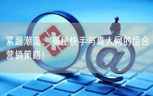 紧跟潮流：揭秘快手与真人网的组合营销策略！