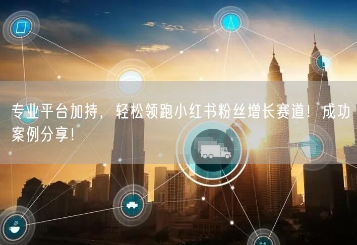 专业平台加持，轻松领跑小红书粉丝增长赛道！成功案例分享！
