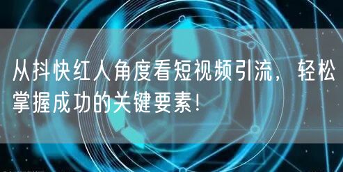 从抖快红人角度看短视频引流，轻松掌握成功的关键要素！