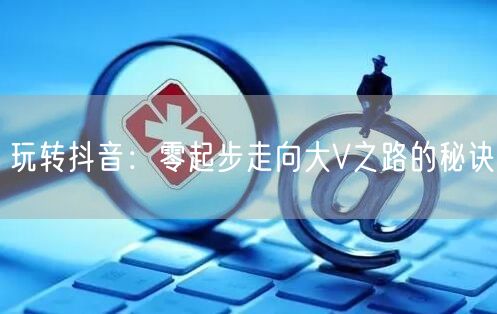 玩转抖音：零起步走向大V之路的秘诀