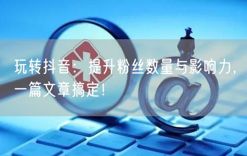玩转抖音：提升粉丝数量与影响力，一篇文章搞定！