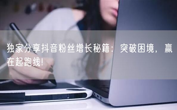 独家分享抖音粉丝增长秘籍：突破困境，赢在起跑线!