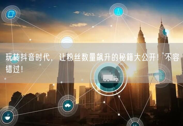玩转抖音时代，让粉丝数量飙升的秘籍大公开！不容错过！