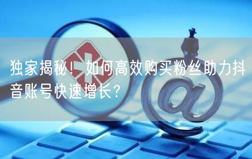 独家揭秘！如何高效购买粉丝助力抖音账号快速增长？