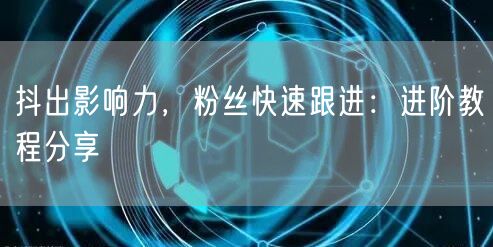 抖出影响力，粉丝快速跟进：进阶教程分享