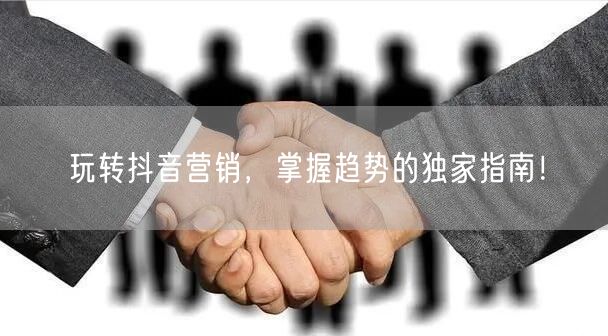 玩转抖音营销，掌握趋势的独家指南！