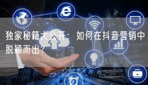 独家秘籍大公开：如何在抖音营销中脱颖而出？