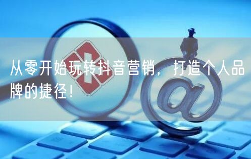 从零开始玩转抖音营销，打造个人品牌的捷径！
