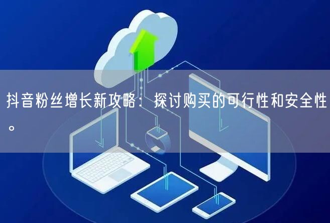 抖音粉丝增长新攻略：探讨购买的可行性和安全性。