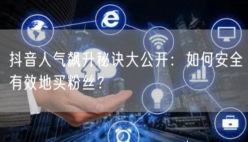 抖音人气飙升秘诀大公开：如何安全有效地买粉丝？