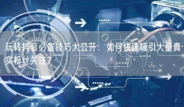 玩转抖音必备技巧大公开：如何快速吸引大量真实粉丝关注？