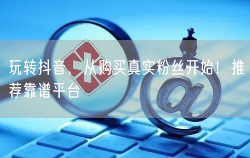 玩转抖音，从购买真实粉丝开始！推荐靠谱平台