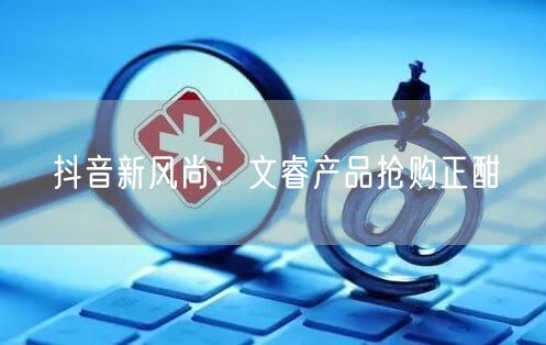 抖音新风尚：文睿产品抢购正酣