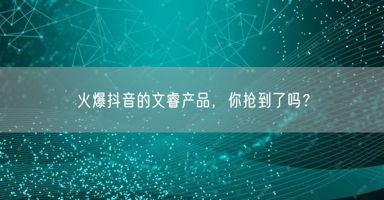 火爆抖音的文睿产品，你抢到了吗？