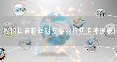 揭秘抖音粉丝对文睿的狂热追捧现象！
