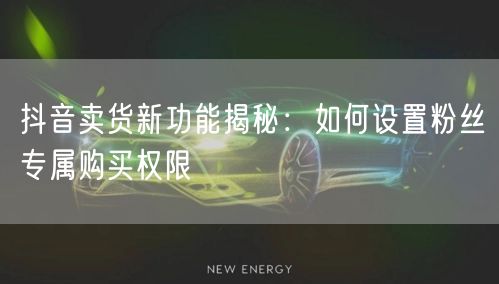 抖音卖货新功能揭秘：如何设置粉丝专属购买权限
