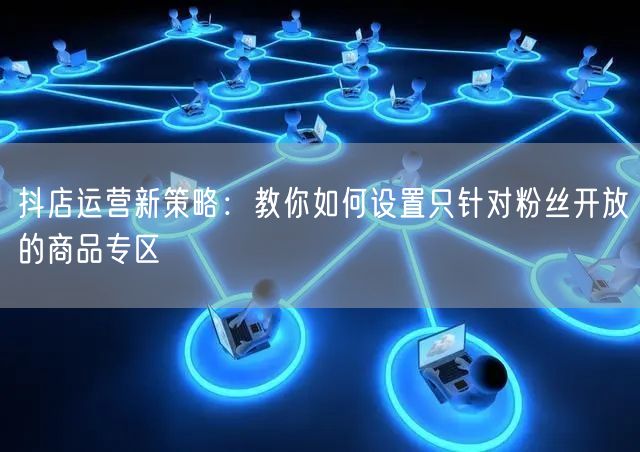 抖店运营新策略：教你如何设置只针对粉丝开放的商品专区