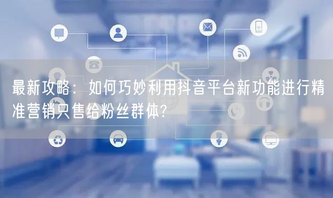 最新攻略：如何巧妙利用抖音平台新功能进行精准营销只售给粉丝群体?