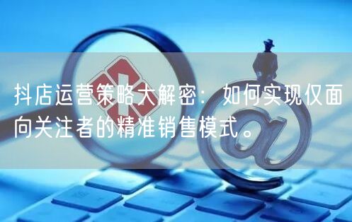 抖店运营策略大解密：如何实现仅面向关注者的精准销售模式。