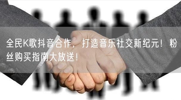 全民K歌抖音合作，打造音乐社交新纪元！粉丝购买指南大放送！