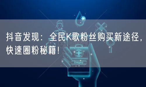 抖音发现：全民K歌粉丝购买新途径，快速圈粉秘籍！
