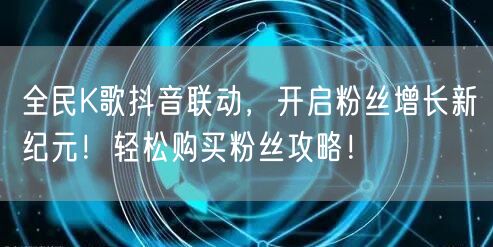 全民K歌抖音联动，开启粉丝增长新纪元！轻松购买粉丝攻略！