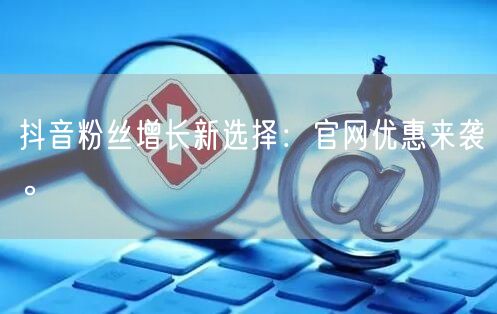 抖音粉丝增长新选择：官网优惠来袭。
