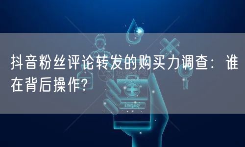 抖音粉丝评论转发的购买力调查：谁在背后操作?
