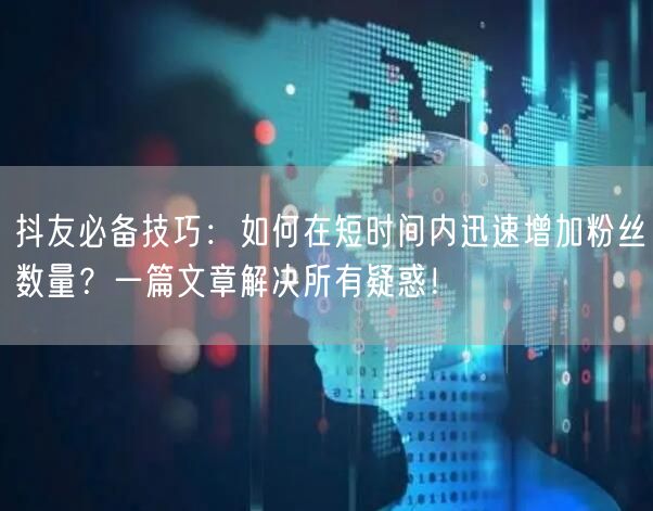抖友必备技巧：如何在短时间内迅速增加粉丝数量？一篇文章解决所有疑惑！