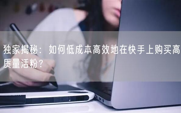 独家揭秘：如何低成本高效地在快手上购买高质量活粉？