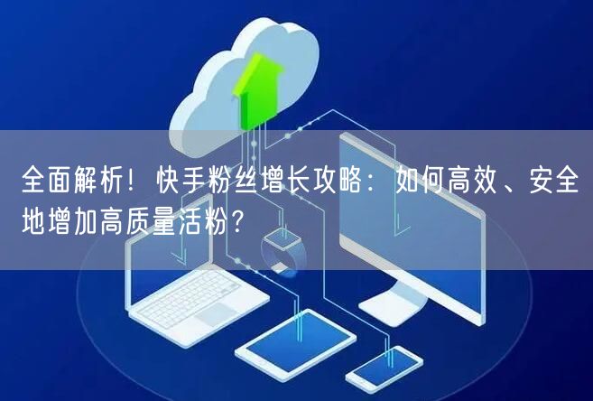 全面解析！快手粉丝增长攻略：如何高效、安全地增加高质量活粉？
