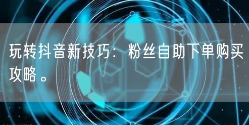 玩转抖音新技巧：粉丝自助下单购买攻略。