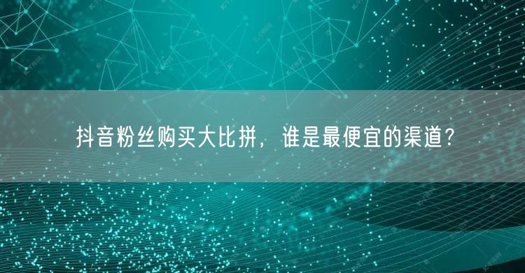 抖音粉丝购买大比拼，谁是最便宜的渠道？
