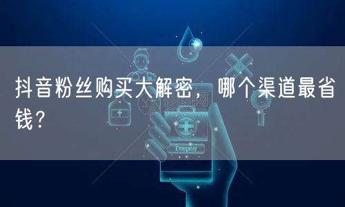 抖音粉丝购买大解密，哪个渠道最省钱？