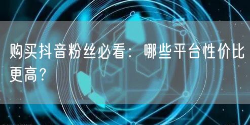购买抖音粉丝必看：哪些平台性价比更高？