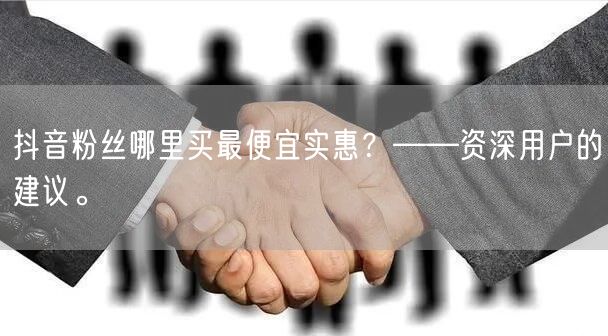 抖音粉丝哪里买最便宜实惠？——资深用户的建议。