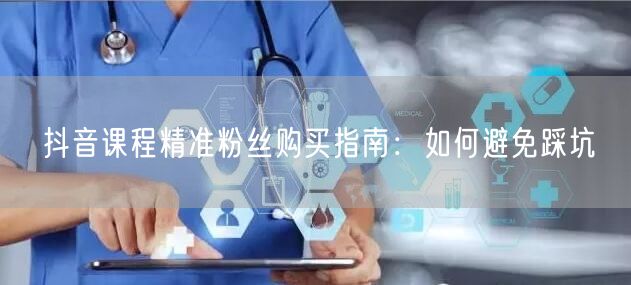 抖音课程精准粉丝购买指南：如何避免踩坑
