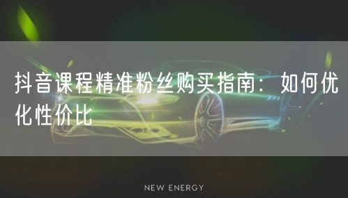 抖音课程精准粉丝购买指南：如何优化性价比