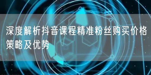 深度解析抖音课程精准粉丝购买价格策略及优势
