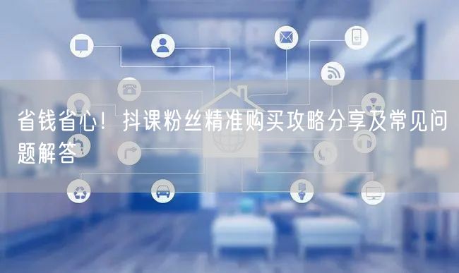 省钱省心！抖课粉丝精准购买攻略分享及常见问题解答