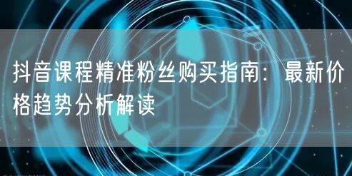 抖音课程精准粉丝购买指南：最新价格趋势分析解读