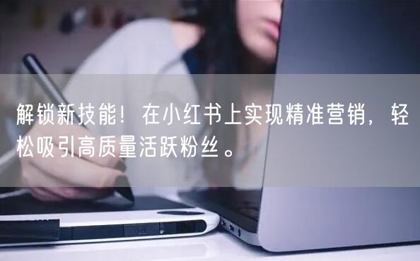 解锁新技能！在小红书上实现精准营销，轻松吸引高质量活跃粉丝。