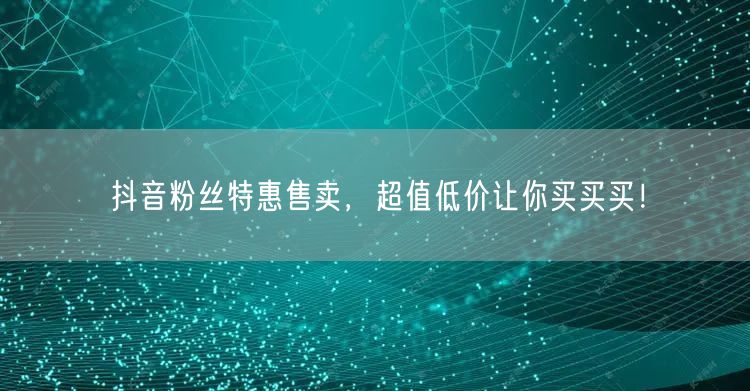 抖音粉丝特惠售卖，超值低价让你买买买！