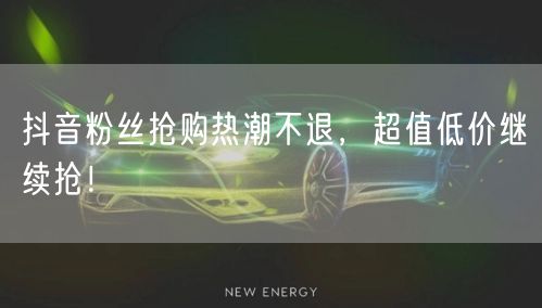 抖音粉丝抢购热潮不退，超值低价继续抢！