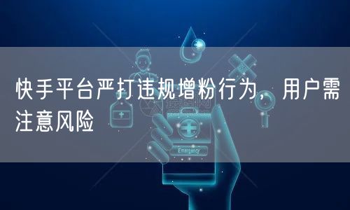 快手平台严打违规增粉行为，用户需注意风险
