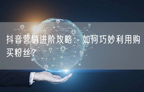 抖音营销进阶攻略：如何巧妙利用购买粉丝？