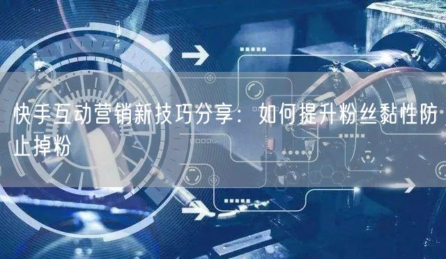 快手互动营销新技巧分享：如何提升粉丝黏性防止掉粉